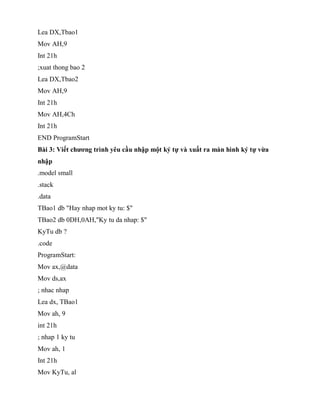 Lea DX,Tbao1
Mov AH,9
Int 21h
;xuat thong bao 2
Lea DX,Tbao2
Mov AH,9
Int 21h
Mov AH,4Ch
Int 21h
END ProgramStart
Bài 3: Viết chương trình yêu cầu nhập một ký tự và xuất ra màn hình ký tự vừa
nhập
.model small
.stack
.data
TBao1 db "Hay nhap mot ky tu: $"
TBao2 db 0DH,0AH,"Ky tu da nhap: $"
KyTu db ?
.code
ProgramStart:
Mov ax,@data
Mov ds,ax
; nhac nhap
Lea dx, TBao1
Mov ah, 9
int 21h
; nhap 1 ky tu
Mov ah, 1
Int 21h
Mov KyTu, al
 