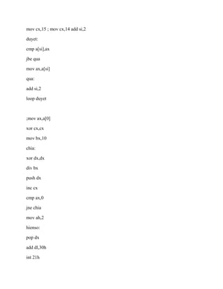 mov cx,15 ; mov cx,14 add si,2
duyet:
cmp a[si],ax
jbe qua
mov ax,a[si]
qua:
add si,2
loop duyet
;mov ax,a[0]
xor cx,cx
mov bx,10
chia:
xor dx,dx
div bx
push dx
inc cx
cmp ax,0
jne chia
mov ah,2
hienso:
pop dx
add dl,30h
int 21h
 