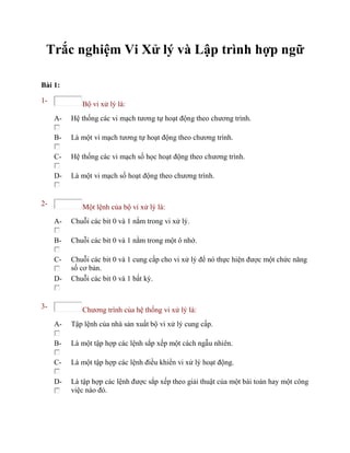 Trắc nghiệm Vi Xử lý và Lập trình hợp ngữ
Bài 1:
1- Bộ vi xử lý là:
A- Hệ thống các vi mạch tương tự hoạt động theo chương trình.
B- Là một vi mạch tương tự hoạt động theo chương trình.
C- Hệ thống các vi mạch số học hoạt động theo chương trình.
D- Là một vi mạch số hoạt động theo chương trình.
2- Một lệnh của bộ vi xử lý là:
A- Chuỗi các bit 0 và 1 nằm trong vi xử lý.
B- Chuỗi các bit 0 và 1 nằm trong một ô nhớ.
C- Chuỗi các bit 0 và 1 cung cấp cho vi xử lý để nó thực hiện được một chức năng
số cơ bản.
D- Chuỗi các bit 0 và 1 bất kỳ.
3- Chương trình của hệ thống vi xử lý là:
A- Tập lệnh của nhà sản xuất bộ vi xử lý cung cấp.
B- Là một tập hợp các lệnh sắp xếp một cách ngẫu nhiên.
C- Là một tập hợp các lệnh điều khiển vi xử lý hoạt động.
D- Là tập hợp các lệnh được sắp xếp theo giải thuật của một bài toán hay một công
việc nào đó.
 