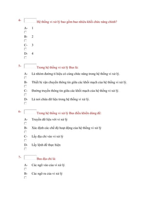 4- Hệ thống vi xử lý bao gồm bao nhiêu khối chức năng chính?
A- 1
B- 2
C- 3
D- 4
5- Trong hệ thống vi xử lý Bus là:
A- Là nhóm đường tí hiệu có cùng chức năng trong hệ thống vi xử lý.
B- Thiết bị vận chuyển thông tin giữa các khối mạch của hệ thống vi xử lý.
C- Đường truyền thông tin giữa các khối mạch của hệ thống vi xử lý.
D- Là nơi chứa dữ liệu trong hệ thống vi xử lý.
6- Trong hệ thống vi xử lý Bus điều khiển dùng để:
A- Truyền dữ liệu với vi xử lý
B- Xác định các chế độ hoạt động của hệ thống vi xử lý
C- Lấy địa chỉ vào vi xử lý
D- Lấy lệnh để thực hiện
7- Bus địa chỉ là:
A- Các ngõ vào của vi xử lý
B- Các ngõ ra của vi xử lý
 