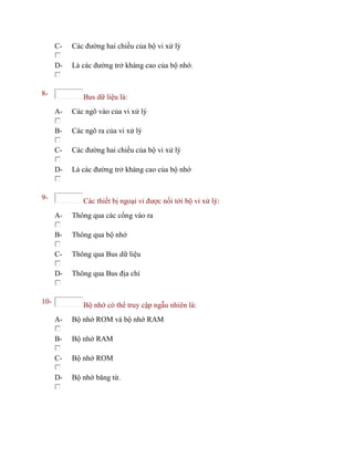 C- Các đường hai chiều của bộ vi xử lý
D- Là các đường trở kháng cao của bộ nhớ.
8- Bus dữ liệu là:
A- Các ngõ vào của vi xử lý
B- Các ngõ ra của vi xử lý
C- Các đường hai chiều của bộ vi xử lý
D- Là các đường trở kháng cao của bộ nhớ
9- Các thiết bị ngoại vi được nối tới bộ vi xử lý:
A- Thông qua các cổng vào ra
B- Thông qua bộ nhớ
C- Thông qua Bus dữ liệu
D- Thông qua Bus địa chỉ
10- Bộ nhớ có thể truy cập ngẫu nhiên là:
A- Bộ nhớ ROM và bộ nhớ RAM
B- Bộ nhớ RAM
C- Bộ nhớ ROM
D- Bộ nhớ băng từ.
 