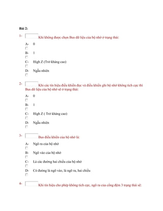 Bài 2:
1- Khi không được chọn Bus dữ liệu của bộ nhớ ở trạng thái:
A- 0
B- 1
C- High Z (Trở kháng cao)
D- Ngẫu nhiên
2- Khi các tín hiệu điều khiển đọc và điều khiển ghi bộ nhớ không tích cực thì
Bus dữ liệu của bộ nhớ sẽ ở trạng thái:
A- 0
B- 1
C- High Z ( Trở kháng cao)
D- Ngẫu nhiên
3- Bus điều khiển của bộ nhớ là:
A- Ngõ ra của bộ nhớ
B- Ngõ vào của bộ nhớ
C- Là các đường hai chiều của bộ nhớ
D- Có đưòng là ngõ vào, là ngõ ra, hai chiều
4- Khi tín hiệu cho phép không tích cực, ngõ ra của cổng đệm 3 trạng thái sẽ:
 
