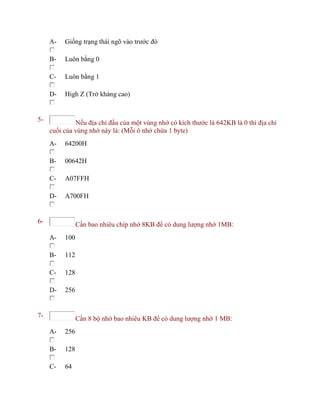A- Giống trạng thái ngõ vào trước đó
B- Luôn bằng 0
C- Luôn bằng 1
D- High Z (Trở kháng cao)
5- Nếu địa chỉ đầu của một vùng nhớ có kích thước là 642KB là 0 thì địa chỉ
cuối của vùng nhớ này là: (Mỗi ô nhớ chứa 1 byte)
A- 64200H
B- 00642H
C- A07FFH
D- A700FH
6- Cần bao nhiêu chíp nhớ 8KB để có dung lượng nhớ 1MB:
A- 100
B- 112
C- 128
D- 256
7- Cần 8 bộ nhớ bao nhiêu KB để có dung lượng nhớ 1 MB:
A- 256
B- 128
C- 64
 