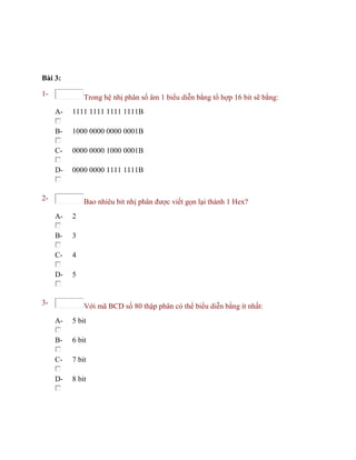 Bài 3:
1- Trong hệ nhị phân số âm 1 biểu diễn bằng tổ hợp 16 bit sẽ bằng:
A- 1111 1111 1111 1111B
B- 1000 0000 0000 0001B
C- 0000 0000 1000 0001B
D- 0000 0000 1111 1111B
2- Bao nhiêu bit nhị phân được viết gọn lại thành 1 Hex?
A- 2
B- 3
C- 4
D- 5
3- Với mã BCD số 80 thập phân có thể biểu diễn bằng ít nhất:
A- 5 bit
B- 6 bit
C- 7 bit
D- 8 bit
 