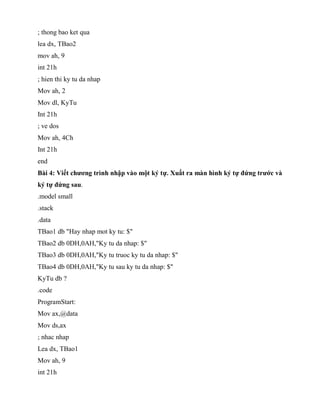 ; thong bao ket qua
lea dx, TBao2
mov ah, 9
int 21h
; hien thi ky tu da nhap
Mov ah, 2
Mov dl, KyTu
Int 21h
; ve dos
Mov ah, 4Ch
Int 21h
end
Bài 4: Viết chương trình nhập vào một ký tự. Xuất ra màn hình ký tự đứng trước và
ký tự đứng sau.
.model small
.stack
.data
TBao1 db "Hay nhap mot ky tu: $"
TBao2 db 0DH,0AH,"Ky tu da nhap: $"
TBao3 db 0DH,0AH,"Ky tu truoc ky tu da nhap: $"
TBao4 db 0DH,0AH,"Ky tu sau ky tu da nhap: $"
KyTu db ?
.code
ProgramStart:
Mov ax,@data
Mov ds,ax
; nhac nhap
Lea dx, TBao1
Mov ah, 9
int 21h
 