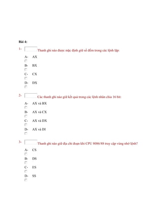 Bài 4:
1- Thanh ghi nào được mặc định giữ số đếm trong các lệnh lặp:
A- AX
B- BX
C- CX
D- DX
2- Các thanh ghi nào giữ kết quả trong các lệnh nhân chia 16 bit:
A- AX và BX
B- AX và CX
C- AX và DX
D- AX và DI
3- Thanh ghi nào giữ địa chỉ đoạn khi CPU 8086/88 truy cập vùng nhớ lệnh?
A- CS
B- DS
C- ES
D- SS
 