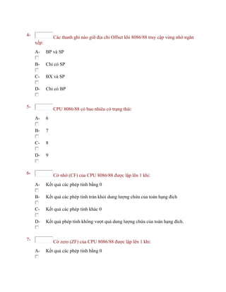 4- Các thanh ghi nào giữ địa chỉ Offset khi 8086/88 truy cập vùng nhớ ngăn
xếp:
A- BP và SP
B- Chỉ có SP
C- BX và SP
D- Chỉ có BP
5- CPU 8086/88 có bao nhiêu cờ trạng thái:
A- 6
B- 7
C- 8
D- 9
6- Cờ nhớ (CF) của CPU 8086/88 được lập lên 1 khi:
A- Kết quả các phép tính bằng 0
B- Kết quả các phép tính tràn khỏi dung lượng chứa của toán hạng đích
C- Kết quả các phép tính khác 0
D- Kết quả phép tính không vượt quá dung lượng chứa của toán hạng đích.
7- Cờ zero (ZF) của CPU 8086/88 được lập lên 1 khi:
A- Kết quả các phép tính bằng 0
 