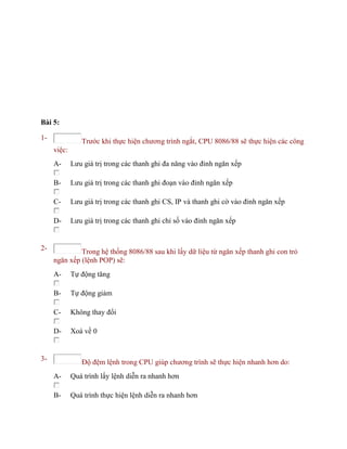 Bài 5:
1- Trước khi thực hiện chương trình ngắt, CPU 8086/88 sẽ thực hiện các công
việc:
A- Lưu giá trị trong các thanh ghi đa năng vào đỉnh ngăn xếp
B- Lưu giá trị trong các thanh ghi đoạn vào đỉnh ngăn xếp
C- Lưu giá trị trong các thanh ghi CS, IP và thanh ghi cờ vào đỉnh ngăn xếp
D- Lưu giá trị trong các thanh ghi chỉ số vào đỉnh ngăn xếp
2- Trong hệ thống 8086/88 sau khi lấy dữ liệu từ ngăn xếp thanh ghi con trỏ
ngăn xếp (lệnh POP) sẽ:
A- Tự động tăng
B- Tự động giảm
C- Không thay đổi
D- Xoá về 0
3- Độ đệm lệnh trong CPU giúp chương trình sẽ thực hiện nhanh hơn do:
A- Quá trình lấy lệnh diễn ra nhanh hơn
B- Quá trình thực hiện lệnh diễn ra nhanh hơn
 
