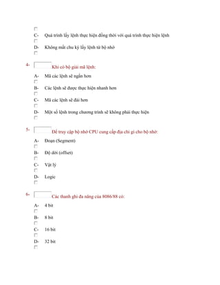 C- Quá trình lấy lệnh thực hiện đồng thời với quá trình thực hiện lệnh
D- Không mất chu kỳ lấy lệnh từ bộ nhớ
4- Khi có bộ giải mã lệnh:
A- Mã các lệnh sẽ ngắn hơn
B- Các lệnh sẽ được thực hiện nhanh hơn
C- Mã các lệnh sẽ đài hơn
D- Một số lệnh trong chương trình sẽ không phải thực hiện
5- Để truy cập bộ nhớ CPU cung cấp địa chỉ gì cho bộ nhớ:
A- Đoạn (Segment)
B- Độ dời (offset)
C- Vật lý
D- Logic
6- Các thanh ghi đa năng của 8086/88 có:
A- 4 bit
B- 8 bit
C- 16 bit
D- 32 bit
 