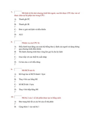 7- Mã lệnh từ bộ nhớ chương trình bên ngoài, sau khi được CPU đọc vào sẽ
được chứa tại bộ phận nào trong CPU:
A- Thanh ghi PC
B- Thanh ghi IR
C- Đơn vị giải mã lệnh và điều khiển
D- ALU
8- Nhiệm vụ của CPU là:
A- Điều hành hoạt động của toàn hệ thống theo ý định của người sử dụng thông
qua chương trình điều khiển
B- Thi hành chương trình theo vòng kín gọi là chu kỳ lệnh
C- Giao tiếp với các thiết bị xuất nhập
D- Cả hai câu a và b đều đúng
9- Mã BCD nén là:
A- Kết hợp hai số BCD thành 1 byte
B- Thay 4 bit cao bằng 0H
C- Số BCD dài 1 byte
D- Thay 4 bit thấp bằng 0H
10- Mã bù 2 của 1 số nhị phân được tạo ra bằng cách:
A- Đảo trạng thái tất cả các bit của số nhị phân
B- Cộng thêm 1 vào mã bù 1
 