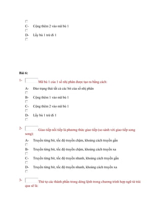 C- Cộng thêm 2 vào mã bù 1
D- Lấy bù 1 trừ đi 1
Bài 6:
1- Mã bù 1 của 1 số nhị phân được tạo ra bằng cách:
A- Đảo trạng thái tất cả các bit của số nhị phân
B- Cộng thêm 1 vào mã bù 1
C- Cộng thêm 2 vào mã bù 1
D- Lấy bù 1 trừ đi 1
2- Giao tiếp nối tiếp là phương thức giao tiếp (so sánh với giao tiếp song
song):
A- Truyền từng bit, tốc độ truyền chậm, khoảng cách truyền gần
B- Truyền từng bit, tốc độ truyền chậm, khoảng cách truyền xa
C- Truyền từng bit, tốc độ truyền nhanh, khoảng cách truyền gần
D- Truyền từng bit, tốc độ truyền nhanh, khoảng cách truyền xa
3- Thứ tự các thành phần trong dòng lệnh trong chương trình hợp ngữ từ trái
qua sẽ là:
 