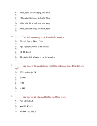A- Nhãn, lệnh, các toán hạng, chú thích
B- Nhãn, các toán hạng, lệnh, chú thích
C- Nhãn, chú thích, lệnh, các toán hạng
D- Nhãn, các toán hạng, chú thích, lệnh
4- Các lệnh nào sau đây là các lệnh chỉ dẫn hợp dịch:
A- .Model, .Stack, .Data, .Code
B- equ, segment, public, extrn, include
C- bd, dd, dw, dt
D- Tất cả các lệnh trên đều là chỉ thị hợp dịch
5- Các chuỗi ký tự sau, chuỗi nào có thể làm nhãn đúng trong dòng lệnh hợp
ngữ?
A- ANH mailto:@49N:
B- @49N:
C- 1NH:
D- N KH:
6- Các khai báo dữ liệu sau, khai báo nào không bị lỗi:
A- Xon DB 1,2,3,fh
B- Yes DB 4,7,h,9
C- Rcl DB 19,7,6,10,3
 