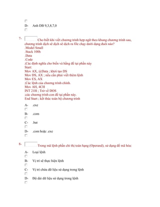 D- Anh DB 9,3,8,7,0
7- Cho biết khi viết chương trình hợp ngữ theo khung chương trình sau,
chương trình dịch sẽ dịch sẽ dịch ra file chạy dưới dạng đuôi nào?
.Model Small
.Stack 100h
.Data
.Code
;Các định nghĩa cho biến và hằng để tại phần này
Start:
Mov AX, @Data ; khởi tạo DS
Mov DS, AX ; nếu cần phải viết thêm lệnh
Mov ES, AX
;Các lệnh của chương trình chính.
Mov AH, 4CH
INT 21H ; Trở về DOS
;các chương trình con để tại phần này.
End Start ; kết thúc toàn bộ chương trình
A- .exe
B- .com
C- .bat
D- .com hoặc .exe
8- Trong mã lệnh phần chỉ thị toán hạng (Operand), sử dụng để mã hóa:
A- Loại lệnh
B- Vị trí sẽ thực hiện lệnh
C- Vị trí chứa dữ liệu sử dụng trong lệnh
D- Độ dài dữ liệu sử dụng trong lệnh
 
