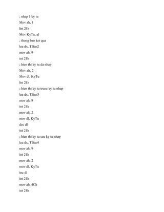 ; nhap 1 ky tu
Mov ah, 1
Int 21h
Mov KyTu, al
; thong bao ket qua
lea dx, TBao2
mov ah, 9
int 21h
; hien thi ky tu da nhap
Mov ah, 2
Mov dl, KyTu
Int 21h
; hien thi ky tu truoc ky tu nhap
lea dx, TBao3
mov ah, 9
int 21h
mov ah, 2
mov dl, KyTu
dec dl
int 21h
; hien thi ky tu sau ky tu nhap
lea dx, TBao4
mov ah, 9
int 21h
mov ah, 2
mov dl, KyTu
inc dl
int 21h
mov ah, 4Ch
int 21h
 