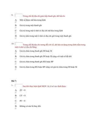 9- Trong chế độ địa chỉ gián tiếp thanh ghi, dữ liệu là:
A- Một số được mã hóa trong lệnh
B- Giá trị trong một thanh ghi
C- Giá trị trong một ô nhớ có địa chỉ mã hóa trong lệnh
D- Giá trị nằm trong một ô nhớ có địa chỉ giữ trong một thanh ghi
10- Trong chế độ địa chỉ tương đối chỉ số, dữ liệu sử dụng trong lệnh nằm trong
một ô nhớ có địa chỉ bằng:
A- Giá trị chứa trong thanh ghi DI hoặc SI
B- Giá trị chứa trong thanh ghi DI hoặc SI cộng với một số độ dời
C- Giá trị chứa trong thanh ghi BX hoặc BP
D- Giá trị chứa trong BX hoặc BP cộng với giá trị chứa trong DI hoặc SI
Bài 7:
1- Sau khi thực hiện lệnh MOV AL,0 sẽ xác định được:
A- ZF = 0
B- CF = 0
C- PF = 0
D- Không cờ nào bị thay đổi.
 