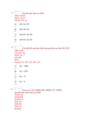 2- Sau khi thực hiện các lệnh:
MOV AH,05
MOV AL,03
XCHG AH, AL
A- AH=AL=03
B- AH=AL=05
C- AH=03; AL=05
D- AH=05; AL=03
3- Cho biết kết quả thực hiện chương trình sau lệnh XLATB:
ORG 100h
LEA BX, dat
MOV AL, 2
XLATB
RET
dat DB 11h, 22h, 33h, 44h, 55h
A- AL = 1BH
B- AL = 33H
C- AL = 27
D- AL = 0
4- Giả sử có: AX=1000H; BX=2000H; CX=3000H
Sau khi thực hiện được các lệnh:
PUSH AX
PUSH BX
PUSH CX
POP AX
POP BX
POP CX
Sẽ được:
 