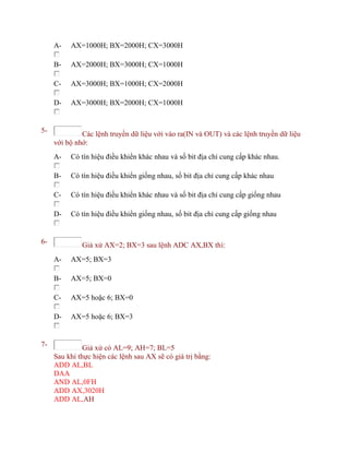 A- AX=1000H; BX=2000H; CX=3000H
B- AX=2000H; BX=3000H; CX=1000H
C- AX=3000H; BX=1000H; CX=2000H
D- AX=3000H; BX=2000H; CX=1000H
5- Các lệnh truyền dữ liệu với vào ra(IN và OUT) và các lệnh truyền dữ liệu
với bộ nhớ:
A- Có tín hiệu điều khiển khác nhau và số bit địa chỉ cung cấp khác nhau.
B- Có tín hiệu điều khiển giống nhau, số bit địa chỉ cung cấp khác nhau
C- Có tín hiệu điều khiển khác nhau và số bit địa chỉ cung cấp giống nhau
D- Có tín hiệu điều khiển giống nhau, số bit địa chỉ cung cấp giống nhau
6- Giả xử AX=2; BX=3 sau lệnh ADC AX,BX thì:
A- AX=5; BX=3
B- AX=5; BX=0
C- AX=5 hoặc 6; BX=0
D- AX=5 hoặc 6; BX=3
7- Giả xử có AL=9; AH=7; BL=5
Sau khi thực hiện các lệnh sau AX sẽ có giá trị bằng:
ADD AL,BL
DAA
AND AL,0FH
ADD AX,3020H
ADD AL,AH
 