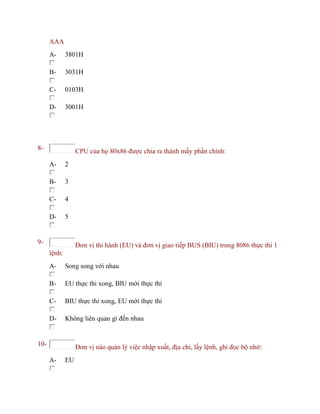 AAA
A- 3801H
B- 3031H
C- 0103H
D- 3001H
8- CPU của họ 80x86 được chia ra thành mấy phần chính:
A- 2
B- 3
C- 4
D- 5
9- Đơn vị thi hành (EU) và đơn vị giao tiếp BUS (BIU) trong 8086 thực thi 1
lệnh:
A- Song song với nhau
B- EU thực thi xong, BIU mới thực thi
C- BIU thực thi xong, EU mới thực thi
D- Không liên quan gì đến nhau
10- Đơn vị nào quản lý việc nhập xuất, địa chỉ, lấy lệnh, ghi đọc bộ nhớ:
A- EU
 