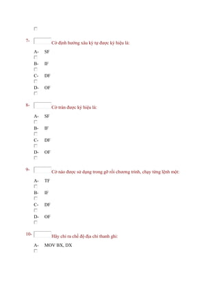 7- Cờ định hướng xâu ký tự được ký hiệu là:
A- SF
B- IF
C- DF
D- OF
8- Cờ tràn được ký hiệu là:
A- SF
B- IF
C- DF
D- OF
9- Cờ nào được sử dụng trong gỡ rối chương trình, chạy từng lệnh một:
A- TF
B- IF
C- DF
D- OF
10- Hãy chỉ ra chế độ địa chỉ thanh ghi:
A- MOV BX, DX
 
