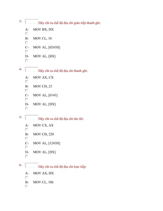 3- Hãy chỉ ra chế độ địa chỉ gián tiếp thanh ghi:
A- MOV BX, DX
B- MOV CL, 10
C- MOV AL, [0243H]
D- MOV AL, [BX]
4- Hãy chỉ ra chế độ địa chỉ thanh ghi:
A- MOV AX, CX
B- MOV CH, 23
C- MOV AL, [0143]
D- MOV AL, [DX]
5- Hãy chỉ ra chế độ địa chỉ tức thì:
A- MOV CX, AX
B- MOV CH, 220
C- MOV AL, [1243H]
D- MOV AL, [DX]
6- Hãy chỉ ra chế độ địa chỉ trực tiếp:
A- MOV AX, DX
B- MOV CL, 10h
 