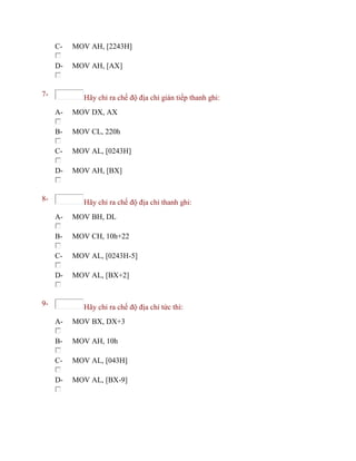 C- MOV AH, [2243H]
D- MOV AH, [AX]
7- Hãy chỉ ra chế độ địa chỉ gián tiếp thanh ghi:
A- MOV DX, AX
B- MOV CL, 220h
C- MOV AL, [0243H]
D- MOV AH, [BX]
8- Hãy chỉ ra chế độ địa chỉ thanh ghi:
A- MOV BH, DL
B- MOV CH, 10h+22
C- MOV AL, [0243H-5]
D- MOV AL, [BX+2]
9- Hãy chỉ ra chế độ địa chỉ tức thì:
A- MOV BX, DX+3
B- MOV AH, 10h
C- MOV AL, [043H]
D- MOV AL, [BX-9]
 