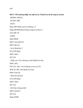 end
Bài 5: Viết chương nhập vào một ký tự. Chuyển ký tự đó sang ký tự hoa
.MODEL SMALL
.STACK 100h
.DATA
Msg1 DB 'Nhap vao ki tu thuong : $'
Msg2 DB 0Dh,0Ah,'Chuyen sang ki tu hoa la : '
Char DB ?,'$'
.CODE
Main PROC
MOV AX,@DATA
MOV DS,AX
; In ra thong bao 1
LEA DX,Msg1
MOV AH,9
INT 21h
; Nhap vao 1 ki tu thuong va doi thanh ki tu hoa
MOV AH,1
INT 21h ; Doc 1 ki tu thuong va luu vao AL
SUB AL,20h ; Doi thanh ki tu hoa
MOV Char,AL
; Hien len chu hoa
LEA DX,Msg2
MOV AH,9
INT 21h
; Ket thuc chuong trinh
MOV AH,4Ch
INT 21h
Main ENDP
 