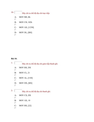 10- Hãy chỉ ra chế độ địa chỉ trực tiếp:
A- MOV BH, BL
B- MOV CH, 102h
C- MOV AX, [123H]
D- MOV DL, [BH]
Bài 10:
1- Hãy chỉ ra chế độ địa chỉ gián tiếp thanh ghi:
A- MOV BX, DX
B- MOV CL, 21
C- MOV AL, [11H]
D- MOV DX, [BX]
2- Hãy chỉ ra chế độ địa chỉ thanh ghi:
A- MOV CX, DX
B- MOV AX, 10
C- MOV BX, [22]
 