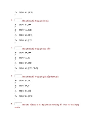 D- MOV AH, [BX]
3- Hãy chỉ ra chế độ địa chỉ tức thì:
A- MOV BH, DX
B- MOV CL, 10H
C- MOV AL, [3H]
D- MOV AL, [BX]
4- Hãy chỉ ra chế độ địa chỉ trực tiếp:
A- MOV BX, DX
B- MOV CL, 10
C- MOV BX, [3H]
D- MOV AL, [BX+DI+2]
5- Hãy chỉ ra chế độ địa chỉ gián tiếp thanh ghi:
A- MOV AH, BL
B- MOV BX, 0
C- MOV DH, [0]
D- MOV BX, [BX]
6- Hãy cho biết đâu là chế độ định địa chỉ tương đối cơ sở cho toán hạng
nguồn:
 