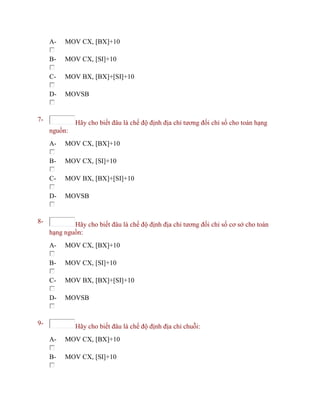 A- MOV CX, [BX]+10
B- MOV CX, [SI]+10
C- MOV BX, [BX]+[SI]+10
D- MOVSB
7- Hãy cho biết đâu là chế độ định địa chỉ tương đối chỉ số cho toán hạng
nguồn:
A- MOV CX, [BX]+10
B- MOV CX, [SI]+10
C- MOV BX, [BX]+[SI]+10
D- MOVSB
8- Hãy cho biết đâu là chế độ định địa chỉ tương đối chỉ số cơ sở cho toán
hạng nguồn:
A- MOV CX, [BX]+10
B- MOV CX, [SI]+10
C- MOV BX, [BX]+[SI]+10
D- MOVSB
9- Hãy cho biết đâu là chế độ định địa chỉ chuỗi:
A- MOV CX, [BX]+10
B- MOV CX, [SI]+10
 