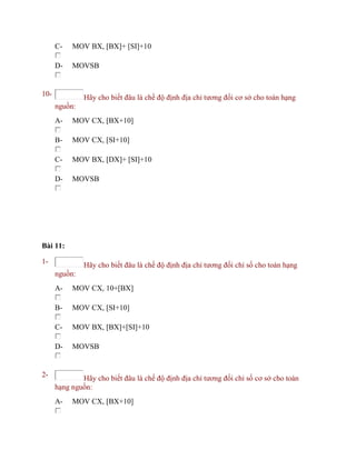C- MOV BX, [BX]+ [SI]+10
D- MOVSB
10- Hãy cho biết đâu là chế độ định địa chỉ tương đối cơ sở cho toán hạng
nguồn:
A- MOV CX, [BX+10]
B- MOV CX, [SI+10]
C- MOV BX, [DX]+ [SI]+10
D- MOVSB
Bài 11:
1- Hãy cho biết đâu là chế độ định địa chỉ tương đối chỉ số cho toán hạng
nguồn:
A- MOV CX, 10+[BX]
B- MOV CX, [SI+10]
C- MOV BX, [BX]+[SI]+10
D- MOVSB
2- Hãy cho biết đâu là chế độ định địa chỉ tương đối chỉ số cơ sở cho toán
hạng nguồn:
A- MOV CX, [BX+10]
 
