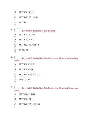 B- MOV CX, [SI+10]
C- MOV BX, [BX+SI]+10
D- MOVSB
3- Hãy cho biết đâu là chế độ định địa cổng:
A- MOV CX, [BX]+10
B- MOV CX, [SI]+10
C- MOV BX, [BX]+[SI]+10
D- IN AL, 40h
4- Hãy cho biết đâu là chế độ định địa chỉ tương đối cơ sở cho toán hạng
nguồn:
A- MOV CX, 10+[BX]
B- MOV CX, 10+[SI]
C- MOV BX, 10+[DX]+ [SI]
D- OUT DX, AX
5- Hãy cho biết đâu là chế độ định địa chỉ tương đối chỉ số cho toán hạng
nguồn:
A- MOV CX,10+[BX]
B- MOV CX, [DI]+5
C- MOV BX, [BX]+ [DI]+10
 