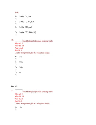 đích:
A- MOV DS, AX
B- MOV [4320], CX
C- MOV [DI], AX
D- MOV CX, [BX+10]
10- Sau khi thực hiện đoạn chương trình:
Mov al, 5
Mov bl, 10
Add bl, al
Sub bl, 1
Giá trị trong thanh ghi BL bằng bao nhiêu:
A- 5h
B- 0Eh
C- 26h
D- 0
Bài 12:
1- Sau khi thực hiện đoạn chương trình:
Mov al, 5
Mov bl, 10
Add bl, al
Sub bl, 1
Giá trị trong thanh ghi BL bằng bao nhiêu:
A- 5h
 