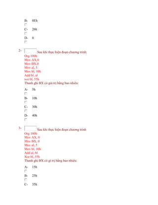 B- 0Eh
C- 26h
D- 0
2- Sau khi thực hiện đoạn chương trình:
Org 100h
Mov AX,0
Mov BX,0
Mov al, 5
Mov bl, 10h
Add bl, al
xor bl, 55h
Thanh ghi BX có giá trị bằng bao nhiêu:
A- 5h
B- 10h
C- 30h
D- 40h
3- Sau khi thực hiện đoạn chương trình
Org 100h
Mov AX, 0
Mov BX, 0
Mov al, 5
Mov bl, 10h
Add al, bl
Xor bl, 55h
Thanh ghi BX có gí trị bằng bao nhiêu:
A- 15h
B- 25h
C- 35h
 