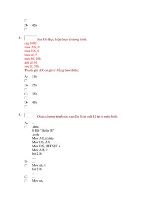 D- 45h
4- Sau khi thực hiện đoạn chương trình:
org 100h
mov AX, 0
mov BX, 0
mov al, 5
mov bl, 10h
add al, bl
xor bl, 55h
Thanh ghi AX có giá trị bằng bao nhiêu:
A- 15h
B- 25h
C- 35h
D- 45h
5- Đoạn chương trình nào sau đây là in một ký tự ra màn hình:
A- ...
.data
S DB "Hello !$"
.code
Mov AX,@data
Mov DS, AX
Mov DX, OFFSET s
Mov AH, 9
Int 21h
…
B- …
Mov ah, 1
Int 21h
…
C- …
Mov ax,
 