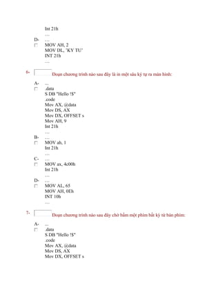 Int 21h
…
D- …
MOV AH, 2
MOV DL, ’KY TU’
INT 21h
…
6- Đoạn chương trình nào sau đây là in một sâu ký tự ra màn hình:
A- ...
.data
S DB "Hello !$"
.code
Mov AX, @data
Mov DS, AX
Mov DX, OFFSET s
Mov AH, 9
Int 21h
…
B- …
MOV ah, 1
Int 21h
…
C- …
MOV ax, 4c00h
Int 21h
…
D- …
MOV AL, 65
MOV AH, 0Eh
INT 10h
…
7- Đoạn chương trình nào sau đây chờ bấm một phím bất kỳ từ bàn phím:
A- ...
.data
S DB "Hello !$"
.code
Mov AX, @data
Mov DS, AX
Mov DX, OFFSET s
 