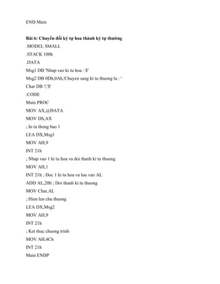 END Main
Bài 6: Chuyển đổi ký tự hoa thành ký tự thường
.MODEL SMALL
.STACK 100h
.DATA
Msg1 DB 'Nhap vao ki tu hoa : $'
Msg2 DB 0Dh,0Ah,'Chuyen sang ki tu thuong la : '
Char DB ?,'$'
.CODE
Main PROC
MOV AX,@DATA
MOV DS,AX
; In ra thong bao 1
LEA DX,Msg1
MOV AH,9
INT 21h
; Nhap vao 1 ki tu hoa va doi thanh ki tu thuong
MOV AH,1
INT 21h ; Doc 1 ki tu hoa va luu vao AL
ADD AL,20h ; Doi thanh ki tu thuong
MOV Char,AL
; Hien len chu thuong
LEA DX,Msg2
MOV AH,9
INT 21h
; Ket thuc chuong trinh
MOV AH,4Ch
INT 21h
Main ENDP
 