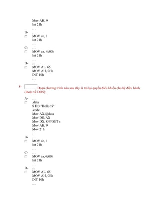 Mov AH, 9
Int 21h
…
B- …
MOV ah, 1
Int 21h
…
C- …
MOV ax, 4c00h
Int 21h
…
D- ...
MOV AL, 65
MOV AH, 0Eh
INT 10h
…
8- Đoạn chương trình nào sau đây là trả lại quyền điều khiển cho hệ điều hành
(thoát về DOS):
A- …
.data
S DB "Hello !$"
.code
Mov AX,@data
Mov DS, AX
Mov DX, OFFSET s
Mov AH, 9
Mov 21h
…
B- …
MOV ah, 1
Int 21h
…
C- …
MOV ax,4c00h
Int 21h
…
D- ...
MOV AL, 65
MOV AH, 0Eh
INT 10h
…
 