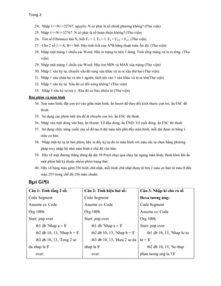 Trang 2
24. Nhập 1<=N<=32767, nguyên. N có phải là số chính phương không? (Thư viện)
25. Nhập 1<=N<=32767. N có phải là số hoàn thiện không? (Thư viện)
26. Tìm số Fibonacci thứ N, biết F1 = 1, F2 = 1. Fn = Fn-2 + Fn-1 (Thư viện)
27. Cho 2 số 1<=A, B<=360. Hãy tính tích của A*B bằng thuật toán Ấn độ. (Thư viện)
28. Nhập một mảng 1 chiều các Word. Hãy in mảng ra trên 1 dòng. Tính tổng mảng và in ra tổng. (Thư
viện)
29. Nhập một mảng 1 chiều các Word. Hãy tìm MIN và MAX của mảng (Thư viện)
30. Nhập 1 xâu ký tự, chuyển xâu đó sang xâu khác và in ra xâu thứ hai (Thư viện)
31. Nhập 1 xâu chứa họ và tên 1 người, tách tên vào 1 xâu khác và in ra tên(Thư viện)
32. Nhập 1 xâu ký tự. Xâu đó có đối xứng không? (Thư viện)
33. Nhập 1 xâu ký tự tuỳ ý. Xâu đó có bao nhiêu từ (Thư viện)
Bàn phím và màn hình
34. Xoá màn hình, đặt con trỏ vào giữa màn hình, ấn Insert để thay đổi kích thước con trỏ, ấn ESC để
thoát.
35. Sử dụng các phím mũi tên để di chuyển con trỏ. ấn ESC thì thoát.
36. Nhập vào một dòng văn bản, ấn Home: Về đầu dòng, ấn END: Về cuối dòng. ấn ESC thì thoát.
37. Sử dụng chức năng cuốn cửa sổ để tạo 8 dải màu nền phủ đầy màn hình, mỗi dải được tô bằng 1
màu cơ bản.
38. Nhập một ký tự từ bàn phím, hãy in đầy ký tự đó ra màn hình với màu sắc tự chọn bằng phương
pháp truy nhập bộ nhớ màn hình ở chế độ văn bản.
39. Hãy vẽ một đường thẳng đứng độ dài 50 Pixel chạy qua chạy lại ngang màn hình, thoát khỏi khi ấn
một phím bất kỳ thuộc nhóm phím trạng thái.
40. Hãy vẽ bảng màu gồm 256 hình chữ nhật, mỗi hình chữ nhật được tô bởi 1 màu cơ bản từ màu 0 đến
màu 255 trong chế độ 256 màu chuẩn.
Bµi Gi¶i
Câu 1: Tính tổng 2 số:
Code Segment
Assume cs: Code
Org 100h
Start: jmp over
tb1 db 'Nhap a = $'
tb2 db 10, 13, 'Nhap b = $'
tb3 db 10, 13, 'Tong 2 so
da nhap la $'
over:
Câu 2: Tính hiệu hai số:
Code Segment
Assume cs: Code
Org 100h
Start: jmp over
tb1 db 'Nhap a = $'
tb2 db 10, 13, 'Nhap b = $'
tb3 db 10, 13, 'Hieu 2 so da
nhap la $'
over:
Câu 3: Nhập kt cho ra số
Hexa tương ứng:
Code Segment
Assume cs: Code
Org 100h
Start: jmp over
tb1 db 10, 13, 'Nhap ki tu
kt = $'
tb2 db 10, 13, 'So thap
phan tuong ung la 1$'
 
