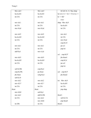 Trang 3
Mov ah,9
lea dx,tb1
int 21h
mov ah,1
int 21h
mov bl,al
mov ah,9
lea dx,tb2
int 21h
mov ah,1
int 21h
add bl,al
mov ah,9
lea dx,tb3
int 21h
sub bl,30h
cmp bl,39h
jbe thoat
sub bl,10
mov ah,2
mov dl,'1'
int 21h
thoat:
mov dl,bl
mov ah,2
int 21h
int 20h
Mov ah,9
lea dx,tb1
int 21h
mov ah,1
int 21h
mov bl,al
mov ah,9
lea dx,tb2
int 21h
mov ah,1
int 21h
mov cl,al
mov ah,9
lea dx,tb3
int 21h
cmp bl,cl
jae thoat
xchg bl,cl
mov ah,2
mov dl,'-'
int 21h
thoat:
sub bl,cl
add bl,30h
mov ah,2
mov dl,bl
int 21h
tb3 db 10, 13, 'Hay nhap
lai voi ( A <= kt <= F) or (a <=
kt <= f)$ '
over:
nhap: Mov ah,9
lea dx,tb1
int 21h
mov ah,1
int 21h
mov bl,al
cmp bl,'A'
jae ss1
jmp loi
ss1: cmp bl,'F'
jbe thoat1
cmp bl,'a'
jae ss2
jmp loi
ss2: cmp bl,'f'
jbe thoat2
loi: Mov ah,9
lea dx,tb3
int 21h
jmp nhap
thoat1:
sub bl,11h
jmp thoat3
thoat2:
 