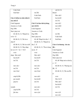 Trang 4
Code Ends
End Start
Câu 4: Kiểm tra tính chẳn lẻ
của chữ số
Code Segment
Assume cs: Code
Org 100h
Start: jmp over
tb1 db 10, 13, 'Nhap ki tu
so kt = $'
tb2 db 10, 13, 'Do la so
chan $'
tb3 db 10, 13, 'Do la so le$'
tb4 db 10, 13, 'Hay nhap
lai voi ( 0 <= kt <= 9) $'
over:
nhap: Mov ah,9
lea dx,tb1
int 21h
mov ah,1
int 21h
mov bl,al
cmp bl,30h
jae sosanh
jmp loi
sosanh:
cmp bl,39h
jbe inra
int 20h
Code Ends
End Start
Câu 5: In theo thứ tự bảng
mã ASCII:
Code Segment
Assume cs: Code
Org 100h
Start: jmp over
tb1 db 'Nhap ki tu thu 1 : $'
tb2 db 10, 13, 'Nhap ki tu
thu 2 : $'
tb3 db 10, 13, 'Thu tu bang
ma la : $'
over:
Mov ah,9
lea dx,tb1
int 21h
mov ah,1
int 21h
mov bl,al
mov ah,9
lea dx,tb2
int 21h
mov ah,1
int 21h
mov cl,al
sub bl,31h
thoat3:
Mov ah,9
lea dx,tb2
int 21h
mov ah,2
mov dl,bl
int 21h
int 20h
Code Ends
End Start
Câu 6: In thương - dư của
BL:
Code Segment
Assume cs: Code
Org 100h
Start: jmp over
tb1 db 'Nhap mot so bat ky
a = $'
tb2 db 10, 13, 'Thuong cua
BL : $'
tb3 db 10, 13, 'Du cua BL :
$'
over:
Mov bl,19
Mov ah,9
lea dx,tb1
int 21h
mov cl,0
mov ah,1
 