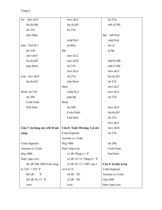Trang 5
loi: mov ah,9
lea dx,tb4
int 21h
jmp nhap
inra: Test bl,1
jne sole
mov ah,9
lea dx,tb2
jmp thoat
sole: mov ah,9
lea dx,tb3
thoat: int 21h
int 20h
Code Ends
End Start
Câu 7: In bảng mã ASCII mở
rộng:
Code Segment
Assume cs: Code
Org 100h
Start: jmp over
tb1 db 'Ma ASCII mo rong
tu 128 -> 255 $'
tb2 db ' $'
tb3 db 10, 13, '$'
over:
mov ah,9
lea dx,tb3
int 21h
cmp bl,cl
ja nhay
lap:
mov ah,2
mov dl,bl
int 21h
mov dl,cl
int 21h
jmp thoat
nhay:
xchg bl,cl
jmp lap
thoat:
int 20h
Code Ends
End Start
Câu 8: Tính TB cộng 2 số ab:
Code Segment
Assume cs: Code
Org 100h
Start: jmp over
x1 db 'Nhap a = $'
x2 db 10, 13, 'Nhap b = $'
x3 db 10, 13, 'TBC cua a
va b la: $'
x4 db '.5$'
x5 db '.0$'
over:
int 21h
sub al,30h
lap: sub bl,al
cmp bl,al
inc cl
ja lap
add bl,30h
add cl,30h
mov ah,9
lea dx,tb2
int 21h
mov ah,2
mov dl,cl
int 21h
mov ah,9
lea dx,tb3
int 21h
mov ah,2
mov dl,bl
int 21h
int 20h
Code Ends
End Start
Câu 9: In dãy kí tự
Code Segment
Assume cs: Code
Org 100h
Start: jmp over
 