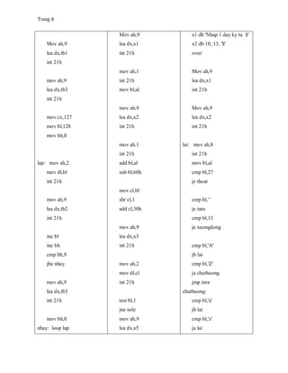 Trang 6
Mov ah,9
lea dx,tb1
int 21h
mov ah,9
lea dx,tb3
int 21h
mov cx,127
mov bl,128
mov bh,0
lap: mov ah,2
mov dl,bl
int 21h
mov ah,9
lea dx,tb2
int 21h
inc bl
inc bh
cmp bh,9
jbe nhay
mov ah,9
lea dx,tb3
int 21h
mov bh,0
nhay: loop lap
Mov ah,9
lea dx,x1
int 21h
mov ah,1
int 21h
mov bl,al
mov ah,9
lea dx,x2
int 21h
mov ah,1
int 21h
add bl,al
sub bl,60h
mov cl,bl
shr cl,1
add cl,30h
mov ah,9
lea dx,x3
int 21h
mov ah,2
mov dl,cl
int 21h
test bl,1
jne sole
mov ah,9
lea dx,x5
x1 db 'Nhap 1 day ky tu $'
x2 db 10, 13, '$'
over:
Mov ah,9
lea dx,x1
int 21h
Mov ah,9
lea dx,x2
int 21h
lai: mov ah,8
int 21h
mov bl,al
cmp bl,27
je thoat
cmp bl,' '
je inra
cmp bl,13
je xuongdong
cmp bl,'A'
jb lai
cmp bl,'Z'
ja chuthuong
jmp inra
chuthuong:
cmp bl,'a'
jb lai
cmp bl,'z'
ja lai
 
