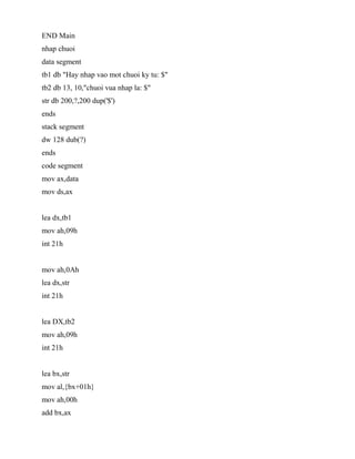 END Main
nhap chuoi
data segment
tb1 db "Hay nhap vao mot chuoi ky tu: $"
tb2 db 13, 10,"chuoi vua nhap la: $"
str db 200,?,200 dup('$')
ends
stack segment
dw 128 dub(?)
ends
code segment
mov ax,data
mov ds,ax
lea dx,tb1
mov ah,09h
int 21h
mov ah,0Ah
lea dx,str
int 21h
lea DX,tb2
mov ah,09h
int 21h
lea bx,str
mov al,{bx+01h}
mov ah,00h
add bx,ax
 