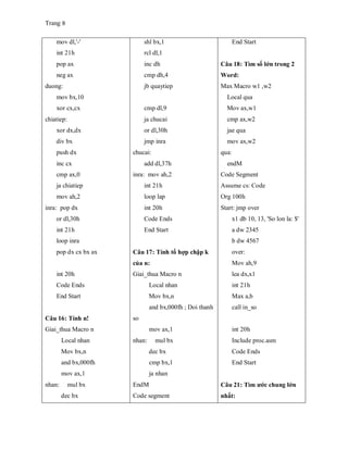 Trang 9
mov dl,'-'
int 21h
pop ax
neg ax
duong:
mov bx,10
xor cx,cx
chiatiep:
xor dx,dx
div bx
push dx
inc cx
cmp ax,0
ja chiatiep
mov ah,2
inra: pop dx
or dl,30h
int 21h
loop inra
pop dx cx bx ax
int 20h
Code Ends
End Start
Câu 16: Tính n!
Giai_thua Macro n
Local nhan
Mov bx,n
and bx,000fh
mov ax,1
nhan: mul bx
dec bx
shl bx,1
rcl dl,1
inc dh
cmp dh,4
jb quaytiep
cmp dl,9
ja chucai
or dl,30h
jmp inra
chucai:
add dl,37h
inra: mov ah,2
int 21h
loop lap
int 20h
Code Ends
End Start
Câu 17: Tính tổ hợp chập k
của n:
Giai_thua Macro n
Local nhan
Mov bx,n
and bx,000fh ; Doi thanh
so
mov ax,1
nhan: mul bx
dec bx
cmp bx,1
ja nhan
EndM
Code segment
End Start
Câu 18: Tìm số lớn trong 2
Word:
Max Macro w1 ,w2
Local qua
Mov ax,w1
cmp ax,w2
jae qua
mov ax,w2
qua:
endM
Code Segment
Assume cs: Code
Org 100h
Start: jmp over
x1 db 10, 13, 'So lon la: $'
a dw 2345
b dw 4567
over:
Mov ah,9
lea dx,x1
int 21h
Max a,b
call in_so
int 20h
Include proc.asm
Code Ends
End Start
Câu 21: Tìm ước chung lớn
nhất:
 