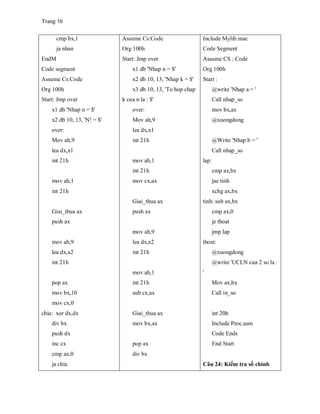 Trang 10
cmp bx,1
ja nhan
EndM
Code segment
Assume Cs:Code
Org 100h
Start: Jmp over
x1 db 'Nhap n = $'
x2 db 10, 13, 'N! = $'
over:
Mov ah,9
lea dx,x1
int 21h
mov ah,1
int 21h
Giai_thua ax
push ax
mov ah,9
lea dx,x2
int 21h
pop ax
mov bx,10
mov cx,0
chia: xor dx,dx
div bx
push dx
inc cx
cmp ax,0
ja chia
Assume Cs:Code
Org 100h
Start: Jmp over
x1 db 'Nhap n = $'
x2 db 10, 13, 'Nhap k = $'
x3 db 10, 13, 'To hop chap
k cua n la : $'
over:
Mov ah,9
lea dx,x1
int 21h
mov ah,1
int 21h
mov cx,ax
Giai_thua ax
push ax
mov ah,9
lea dx,x2
int 21h
mov ah,1
int 21h
sub cx,ax
Giai_thua ax
mov bx,ax
pop ax
div bx
Include Mylib.mac
Code Segment
Assume CS : Code
Org 100h
Start :
@write 'Nhap a = '
Call nhap_so
mov bx,ax
@xuongdong
@Write 'Nhap b = '
Call nhap_so
lap:
cmp ax,bx
jae tinh
xchg ax,bx
tinh: sub ax,bx
cmp ax,0
je thoat
jmp lap
thoat:
@xuongdong
@write 'UCLN cua 2 so la :
'
Mov ax,bx
Call in_so
int 20h
Include Proc.asm
Code Ends
End Start
Câu 24: Kiểm tra số chính
 