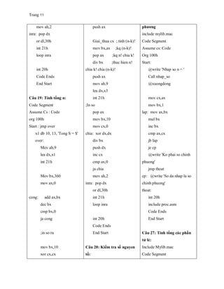 Trang 11
mov ah,2
inra: pop dx
or dl,30h
int 21h
loop inra
int 20h
Code Ends
End Start
Câu 19: Tính tổng n:
Code Segment
Assume Cs : Code
org 100h
Start : jmp over
x1 db 10, 13, 'Tong S = $'
over:
Mov ah,9
lea dx,x1
int 21h
Mov bx,360
mov ax,0
cong: add ax,bx
dec bx
cmp bx,0
ja cong
;in so ra
mov bx,10
xor cx,cx
push ax
Giai_thua cx ; tinh (n-k)!
mov bx,ax ;kq (n-k)!
pop ax ;kq n! chia k!
div bx ;thuc hien n!
chia k! chia (n-k)!
push ax
mov ah,9
lea dx,x3
int 21h
;In so
pop ax
mov bx,10
mov cx,0
chia: xor dx,dx
div bx
push dx
inc cx
cmp ax,0
ja chia
mov ah,2
inra: pop dx
or dl,30h
int 21h
loop inra
int 20h
Code Ends
End Start
Câu 20: Kiểm tra số nguyen
tố:
phương
include mylib.mac
Code Segment
Assume cs: Code
Org 100h
Start:
@write 'Nhap so n = '
Call nhap_so
@xuongdong
mov cx,ax
mov bx,1
lap: mov ax,bx
mul bx
inc bx
cmp ax,cx
jb lap
je cp
@write 'Ko phai so chinh
phuong'
jmp thoat
cp: @write 'So da nhap la so
chinh phuong'
thoat:
int 20h
include proc.asm
Code Ends
End Start
Câu 27: Tính tổng các phần
tử lẻ:
Include Mylib.mac
Code Segment
 