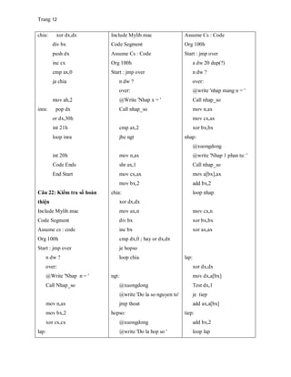 Trang 12
chia: xor dx,dx
div bx
push dx
inc cx
cmp ax,0
ja chia
mov ah,2
inra: pop dx
or dx,30h
int 21h
loop inra
int 20h
Code Ends
End Start
Câu 22: Kiểm tra số hoàn
thiện
Include Mylib.mac
Code Segment
Assume cs : code
Org 100h
Start : jmp over
n dw ?
over:
@Write 'Nhap n = '
Call Nhap_so
mov n,ax
mov bx,2
xor cx,cx
lap:
Include Mylib.mac
Code Segment
Assume Cs : Code
Org 100h
Start : jmp over
n dw ?
over:
@Write 'Nhap x = '
Call nhap_so
cmp ax,2
jbe ngt
mov n,ax
shr ax,1
mov cx,ax
mov bx,2
chia:
xor dx,dx
mov ax,n
div bx
inc bx
cmp dx,0 ; hay or dx,dx
je hopso
loop chia
ngt:
@xuongdong
@write 'Do la so nguyen to'
jmp thoat
hopso:
@xuongdong
@write 'Do la hop so '
Assume Cs : Code
Org 100h
Start : jmp over
a dw 20 dup(?)
n dw ?
over:
@write 'nhap mang n = '
Call nhap_so
mov n,ax
mov cx,ax
xor bx,bx
nhap:
@xuongdong
@write 'Nhap 1 phan tu: '
Call nhap_so
mov a[bx],ax
add bx,2
loop nhap
mov cx,n
xor bx,bx
xor ax,ax
lap:
xor dx,dx
mov dx,a[bx]
Test dx,1
je tiep
add ax,a[bx]
tiep:
add bx,2
loop lap
 