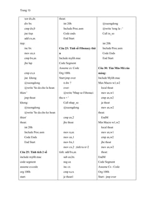 Trang 13
xor dx,dx
div bx
cmp dx,0
jne tiep
add cx,ax
tiep:
inc bx
mov ax,n
cmp bx,ax
jbe lap
cmp cx,n
jne khong
@xuongdong
@write 'So da cho la hoan
thien '
jmp thoat
khong:
@xuongdong
@write 'So da cho ko hoan
thien'
thoat:
int 20h
Include Proc.asm
Code Ends
End Start
Câu 25: Tính tích 2 số
include mylib.mac
code segment
assume cs:code
org 100h
start:
thoat:
int 20h
Include Proc.asm
Code ends
End Start
Câu 23: Tính số Fibonacy thứ
n
Include mylib.mac
Code Segment
Assume cs: Code
Org 100h
Start:jmp over
n dw ?
over:
@write 'Nhap so Fibonaci
thu n = '
Call nhap_so
@xuongdong
cmp ax,2
jbe thoat
mov n,ax
mov ax,1
mov bx,1
mov cx,2 ;tinh tu n>2
tinh: add bx,ax
sub ax,bx
neg ax
inc cx
cmp n,cx
je thoat1
@xuongdong
@write 'tong la : '
Call in_so
int 20h
Include Proc.asm
Code Ends
End Start
Câu 30: Tìm Min-Mã của
mảng:
Include Mylib.mac
Max Macro w1,w2
local thoat
mov ax,w1
cmp ax,w2
ja thoat
mov ax,w2
thoat:
EndM
Min Macro w1,w2
local thoat
mov ax,w1
cmp ax,w2
jbe thoat
mov ax,w2
thoat:
EndM
Code Segment
Assume Cs : Code
Org 100h
Start : jmp over
 