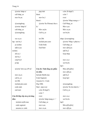 Trang 14
@write 'nhap a:'
call nhap_so
mov bx,ax
@xuongdong
@write 'nhap b:'
call nhap_so
@xuongdong
xor cx,cx
lap: test bx,1
je sochan
add cx,ax
sochan:
shl ax,1
shr bx,1
cmp bx,0
ja lap
@write 'tich cua a*b la:'
mov ax,cx
call in_so
int 20h
include proc.asm
code ends
end start
Câu 28:Sắp xếp các p tử tăng
dần:
include mylib.mac
code segment
assume cs: code
jmp tinh
thoat:
mov bx,1
thoat1:
@write 'So Fibonaci thu n
la '
Mov ax,bx
Call in_so
int 20h
include proc.asm
Code Ends
End Start
Câu 26: Tính tổng các phần
tử chẵn
Include Mylib.mac
Code Segment
Assume Cs : Code
Org 100h
Start : jmp over
a dw 20 dup(?)
n dw ?
over:
@write 'nhap mang n = '
Call nhap_so
mov n,ax
mov cx,ax
a dw 20 dup(?)
n dw ?
over:
@write 'Nhap mang n = '
Call Nhap_so
Mov n,ax
Mov cx,ax
xor bx,bx
nhap: @xuongdong
@write 'Nhap 1 phan tu : '
Call nhap_so
mov a[bx],ax
add bx,2
loop nhap
mov cx,n
xor bx,bx
lap1:
Max a[0],a[bx]
mov a[0],ax
add bx,2
loop lap1
@xuongdong
@write 'So lon nhat la : '
Call in_so
mov cx,n
xor bx,bx
lap2:
Min a[0],a[bx]
mov a[0],ax
 