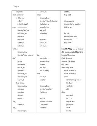 Trang 15
org 100h
start: jmp over
;--Khai bao
n dw ?
a dw 50 dup(?)
over: ;---------------
@write 'Nhƒp n: '
call nhap_so
mov n,ax
mov cx,n
xor bx,bx
xor dx,dx
fornh_:
@xuongdong
@write 'Nhap phan tu
thu '
inc dx
mov ax,dx
call in_so
@write ': '
call nhap_so
mov a[bx],ax
add bx,2
loop fornh_
@xuongdong
mov cx,n
mov dx,n
shl dx,1
sub dx,2
for_:
xor bx,bx
lap_:
mov ax,a[bx]
xor bx,bx
nhap:
@xuongdong
@write 'Nhap 1 phan tu: '
Call nhap_so
mov a[bx],ax
add bx,2
loop nhap
mov cx,n
xor bx,bx
xor ax,ax
lap:
xor dx,dx
mov dx,a[bx]
Test dx,1
jne tiep
add ax,a[bx]
tiep:
add bx,2
loop lap
@xuongdong
@write 'tong la : '
Call in_so
int 20h
Include Proc.asm
Code Ends
End Start
add bx,2
loop lap2
@xuongdong
@write 'So be nhat la : '
Call in_so
Int 20h
Include Proc.asm
Code Ends
End Start
Câu 33: Nhập xâu kt chuyển
chữ hoa sang xâu khác và in
Include Mylib.mac
Code Segment
Assume CS : Code
Org 100h
Start : Jmp over
x1 db 80 dup(?)
x2 db 80 dup(?)
over:
@write 'Nhap xau : '
lea di,x1
xor bx,bx
cld
nhap:
mov ah,1
int 21h
cmp al,0dh
je chuyen
stosb
inc bx
 